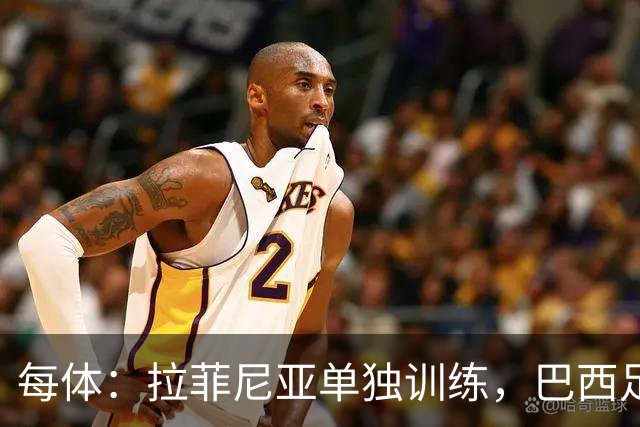 每体：拉菲尼亚单独训练，巴西足协表示这只是出于负荷管理考量